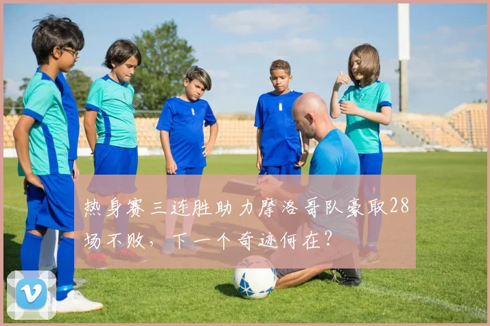 热身赛三连胜助力摩洛哥队豪取28场不败，下一个奇迹何在？