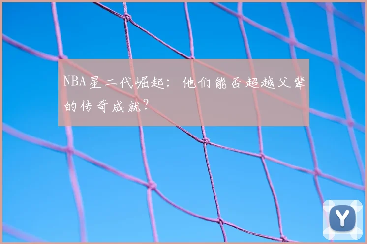NBA星二代崛起：他们能否超越父辈的传奇成就？