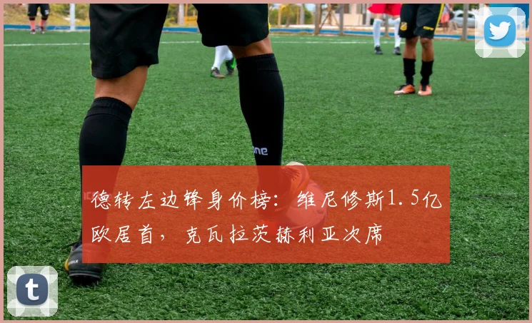 德转左边锋身价榜：维尼修斯1.5亿欧居首，克瓦拉茨赫利亚次席