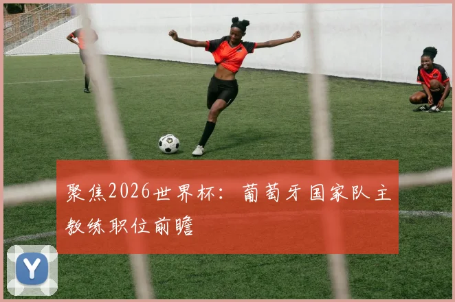 聚焦2026世界杯:葡萄牙国家队主教练职位前瞻