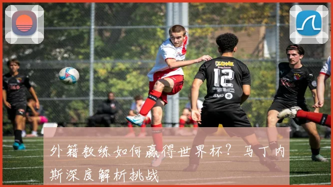 外籍教练如何赢得世界杯?马丁内斯深度解析挑战