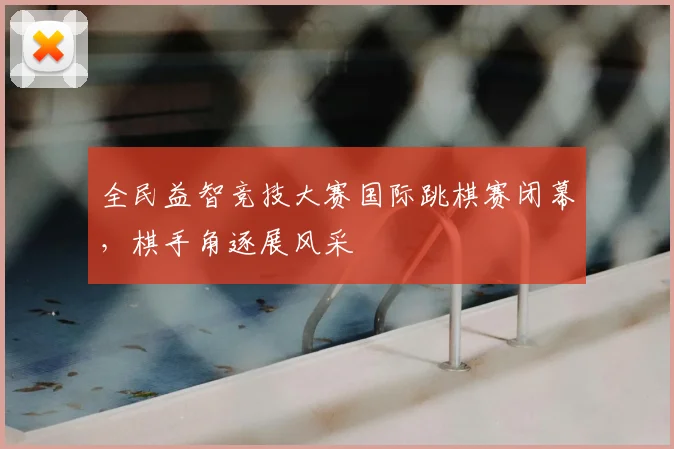 全民益智竞技大赛国际跳棋赛闭幕，棋手角逐展风采