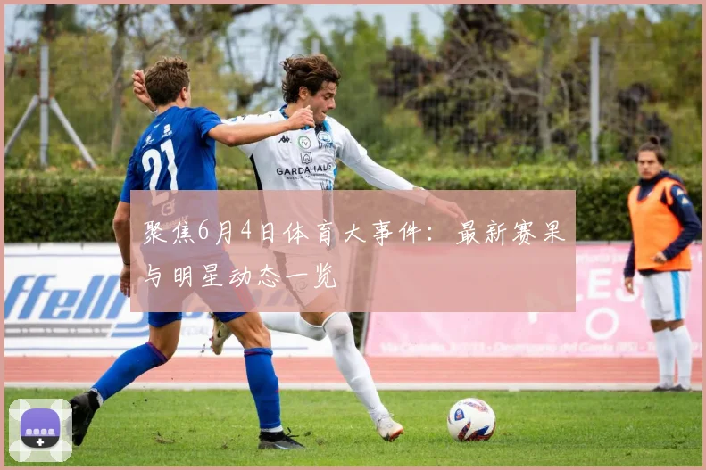 聚焦6月4日体育大事件：最新赛果与明星动态一览