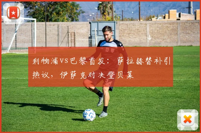 利物浦vs巴黎首发:萨拉赫替补引热议,伊萨克对决登贝莱