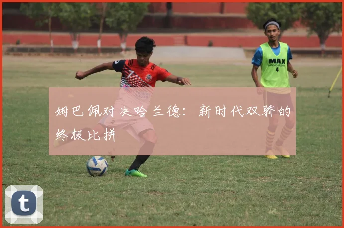姆巴佩对决哈兰德：新时代双骄的终极比拼