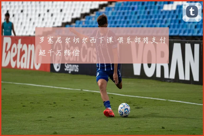 罗塞尼尔切尔西下课 俱乐部将支付超千万赔偿