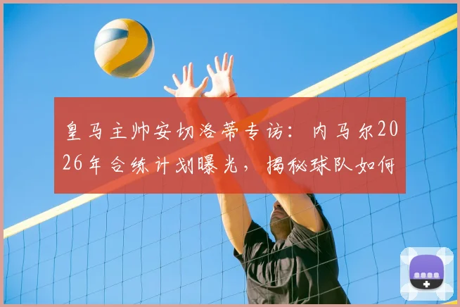 皇马主帅安切洛蒂专访：内马尔2026年合练计划曝光，揭秘球队如何根据对手调整战术打法