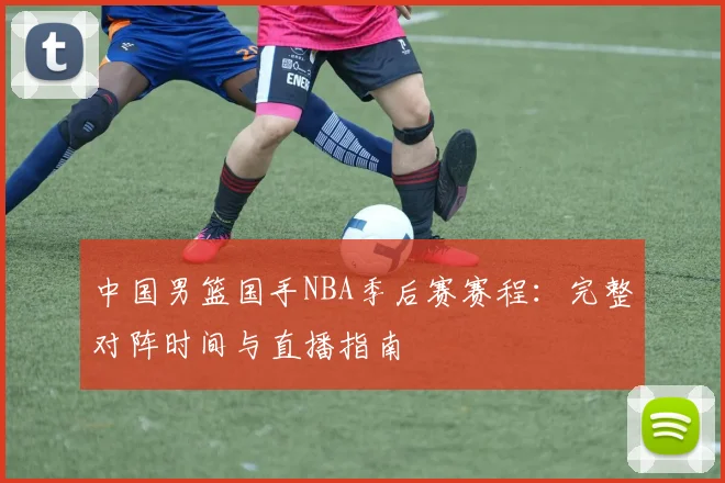 中国男篮国手NBA季后赛赛程:完整对阵时间与直播指南