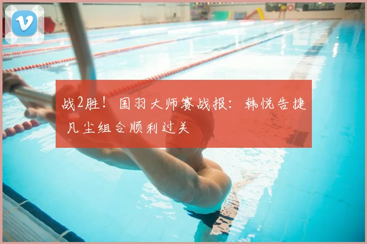 战2胜！国羽大师赛战报：韩悦告捷 凡尘组合顺利过关
