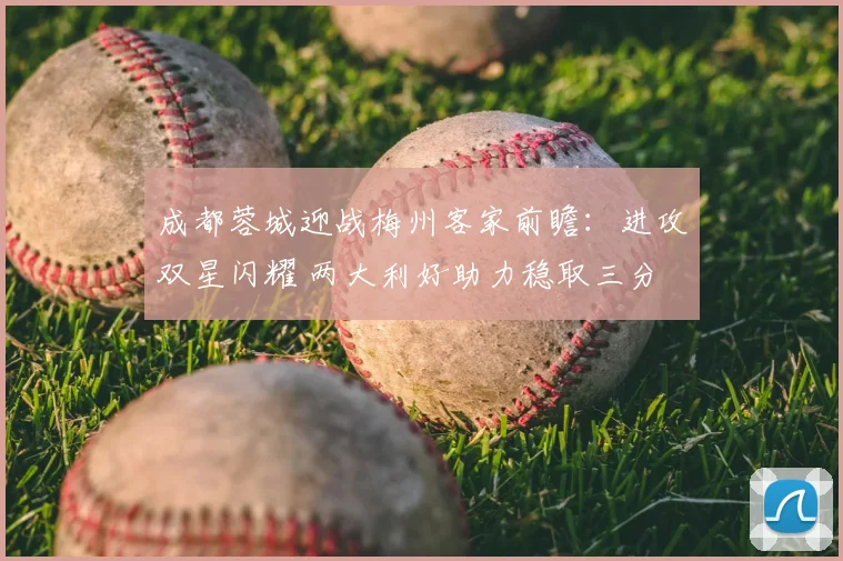 成都蓉城迎战梅州客家前瞻：进攻双星闪耀 两大利好助力稳取三分