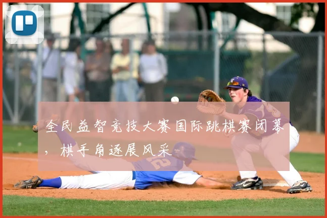 全民益智竞技大赛国际跳棋赛闭幕，棋手角逐展风采