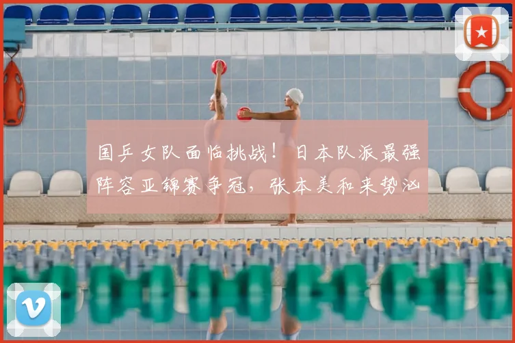 国乒女队面临挑战！日本队派最强阵容亚锦赛争冠，张本美和来势汹汹