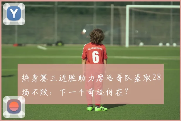 热身赛三连胜助力摩洛哥队豪取28场不败，下一个奇迹何在？
