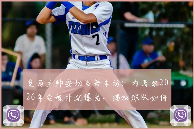 皇马主帅安切洛蒂专访：内马尔2026年合练计划曝光，揭秘球队如何根据对手调整战术打法